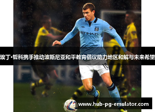 埃丁·哲科携手推动波斯尼亚和平教育倡议助力地区和解与未来希望 埃丁·哲科携手推动波斯尼亚和平教育倡议助力地区和解与未来希望