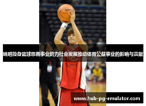 姚明投身篮球慈善事业助力社会发展推动体育公益事业的影响与贡献 姚明投身篮球慈善事业助力社会发展推动体育公益事业的影响与贡献