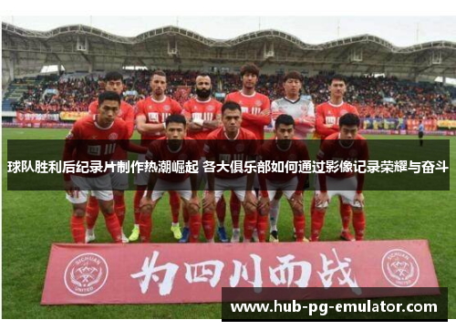 球队胜利后纪录片制作热潮崛起 各大俱乐部如何通过影像记录荣耀与奋斗 球队胜利后纪录片制作热潮崛起 各大俱乐部如何通过影像记录荣耀与奋斗
