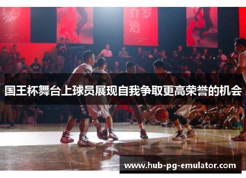 国王杯舞台上球员展现自我争取更高荣誉的机会 国王杯舞台上球员展现自我争取更高荣誉的机会