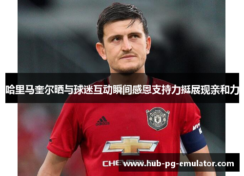 哈里马奎尔晒与球迷互动瞬间感恩支持力挺展现亲和力 哈里马奎尔晒与球迷互动瞬间感恩支持力挺展现亲和力