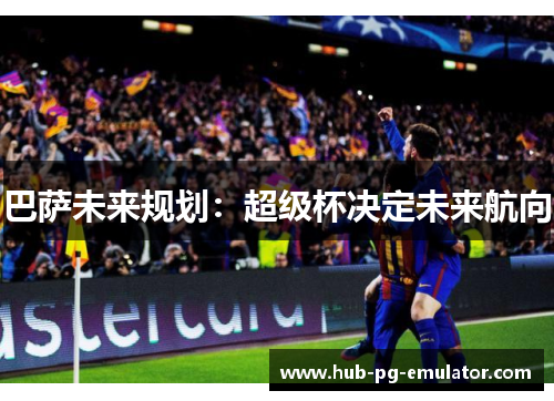 巴萨未来规划:超级杯决定未来航向 巴萨未来规划:超级杯决定未来航向