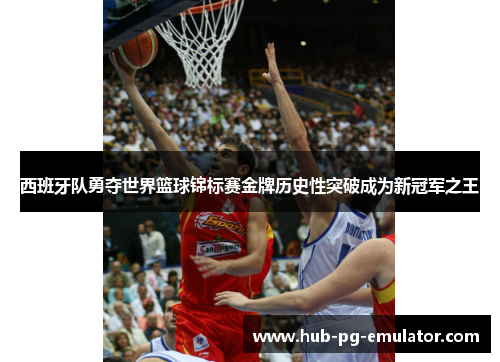 西班牙队勇夺世界篮球锦标赛金牌历史性突破成为新冠军之王 西班牙队勇夺世界篮球锦标赛金牌历史性突破成为新冠军之王