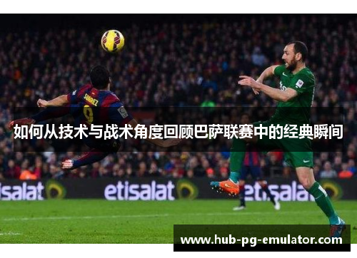 如何从技术与战术角度回顾巴萨联赛中的经典瞬间 如何从技术与战术角度回顾巴萨联赛中的经典瞬间