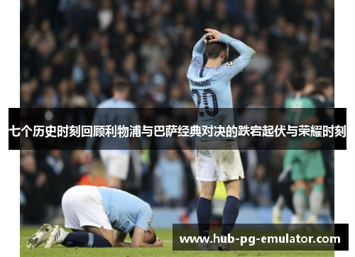 七个历史时刻回顾利物浦与巴萨经典对决的跌宕起伏与荣耀时刻