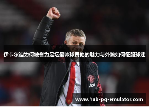 伊卡尔迪为何被誉为足坛最帅球员他的魅力与外貌如何征服球迷 伊卡尔迪为何被誉为足坛最帅球员他的魅力与外貌如何征服球迷