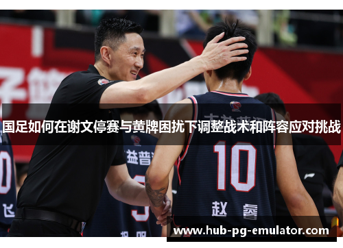 国足如何在谢文停赛与黄牌困扰下调整战术和阵容应对挑战 国足如何在谢文停赛与黄牌困扰下调整战术和阵容应对挑战