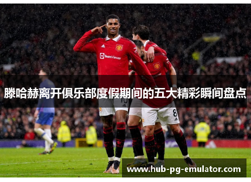 滕哈赫离开俱乐部度假期间的五大精彩瞬间盘点 滕哈赫离开俱乐部度假期间的五大精彩瞬间盘点