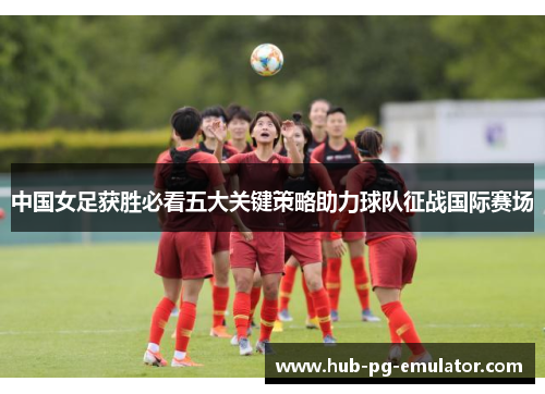 中国女足获胜必看五大关键策略助力球队征战国际赛场 中国女足获胜必看五大关键策略助力球队征战国际赛场