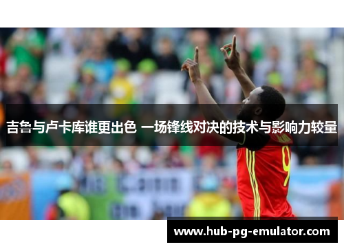 吉鲁与卢卡库谁更出色 一场锋线对决的技术与影响力较量 吉鲁与卢卡库谁更出色 一场锋线对决的技术与影响力较量