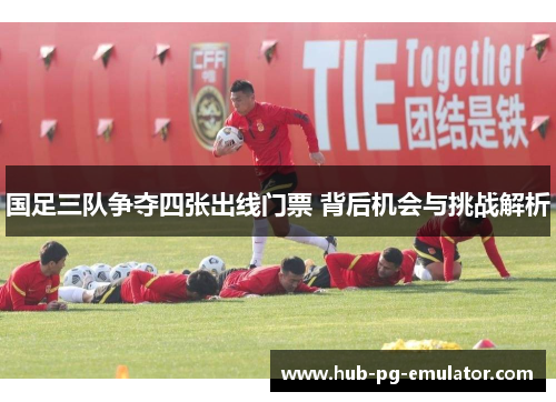 国足三队争夺四张出线门票 背后机会与挑战解析 国足三队争夺四张出线门票 背后机会与挑战解析