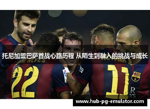 托尼加盟巴萨首战心路历程 从陌生到融入的挑战与成长 托尼加盟巴萨首战心路历程 从陌生到融入的挑战与成长