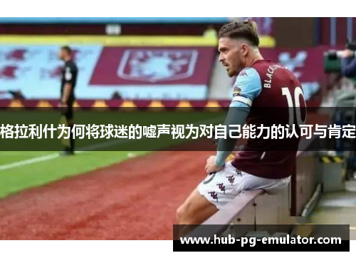 格拉利什为何将球迷的嘘声视为对自己能力的认可与肯定