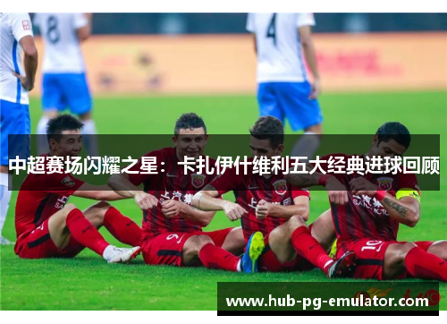 中超赛场闪耀之星:卡扎伊什维利五大经典进球回顾 中超赛场闪耀之星:卡扎伊什维利五大经典进球回顾