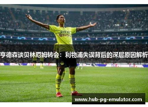 亨德森谈贝林厄姆转会:利物浦失误背后的深层原因解析 亨德森谈贝林厄姆转会:利物浦失误背后的深层原因解析