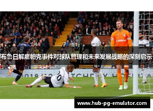 布鲁日解雇帕克事件对球队管理和未来发展战略的深刻启示 布鲁日解雇帕克事件对球队管理和未来发展战略的深刻启示