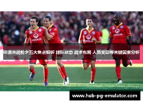 印澳决战前夕五大焦点解析 球队状态 战术布局 人员变动等关键因素分析