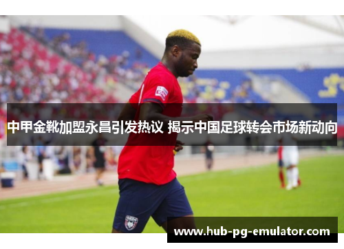 中甲金靴加盟永昌引发热议 揭示中国足球转会市场新动向 中甲金靴加盟永昌引发热议 揭示中国足球转会市场新动向