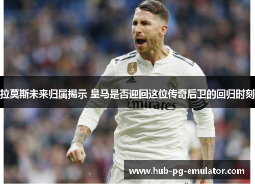 拉莫斯未来归属揭示 皇马是否迎回这位传奇后卫的回归时刻 拉莫斯未来归属揭示 皇马是否迎回这位传奇后卫的回归时刻