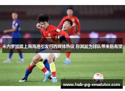 米内罗加盟上海海港引发巴西媒体热议 称其能为球队带来新希望 米内罗加盟上海海港引发巴西媒体热议 称其能为球队带来新希望