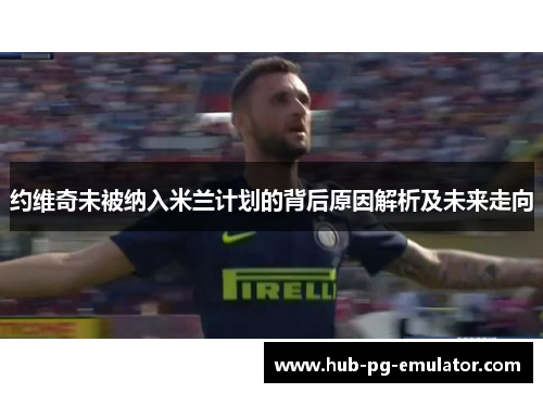 约维奇未被纳入米兰计划的背后原因解析及未来走向 约维奇未被纳入米兰计划的背后原因解析及未来走向