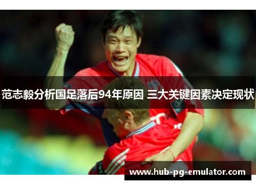 范志毅分析国足落后94年原因 三大关键因素决定现状 范志毅分析国足落后94年原因 三大关键因素决定现状