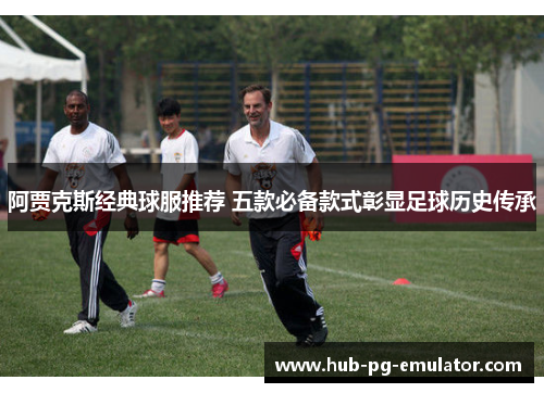 阿贾克斯经典球服推荐 五款必备款式彰显足球历史传承 阿贾克斯经典球服推荐 五款必备款式彰显足球历史传承