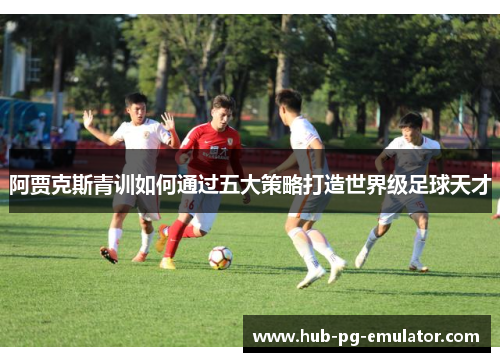 阿贾克斯青训如何通过五大策略打造世界级足球天才 阿贾克斯青训如何通过五大策略打造世界级足球天才