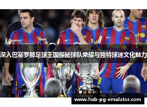 深入巴塞罗那足球王国探秘球队荣耀与独特球迷文化魅力 深入巴塞罗那足球王国探秘球队荣耀与独特球迷文化魅力
