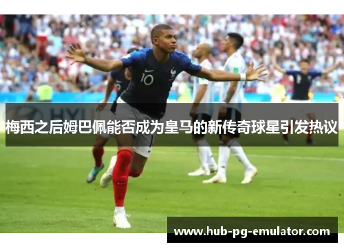 梅西之后姆巴佩能否成为皇马的新传奇球星引发热议