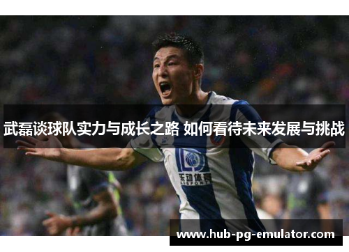 武磊谈球队实力与成长之路 如何看待未来发展与挑战