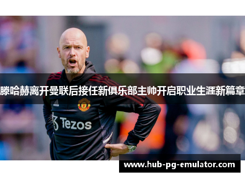 滕哈赫离开曼联后接任新俱乐部主帅开启职业生涯新篇章