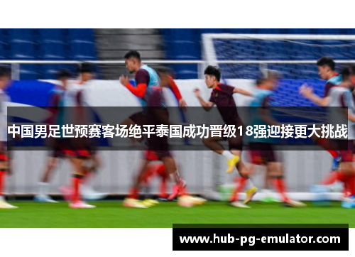 中国男足世预赛客场绝平泰国成功晋级18强迎接更大挑战