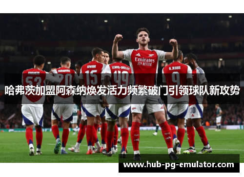 哈弗茨加盟阿森纳焕发活力频繁破门引领球队新攻势