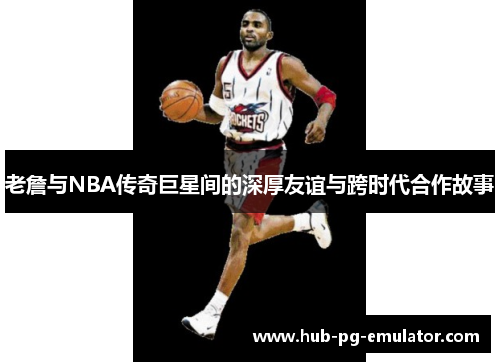 老詹与NBA传奇巨星间的深厚友谊与跨时代合作故事