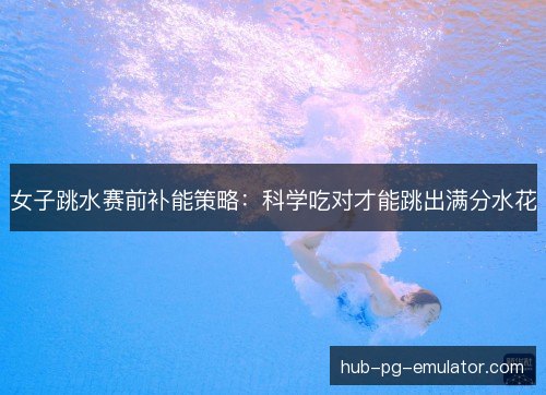 女子跳水赛前补能策略：科学吃对才能跳出满分水花